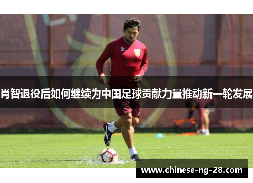 肖智退役后如何继续为中国足球贡献力量推动新一轮发展