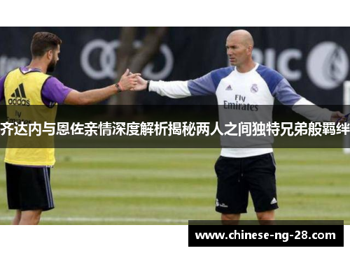 齐达内与恩佐亲情深度解析揭秘两人之间独特兄弟般羁绊