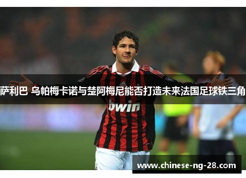 萨利巴 乌帕梅卡诺与楚阿梅尼能否打造未来法国足球铁三角 萨利巴 乌帕梅卡诺与楚阿梅尼能否打造未来法国足球铁三角