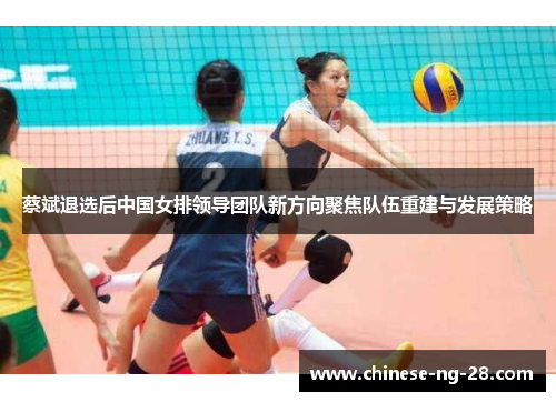 蔡斌退选后中国女排领导团队新方向聚焦队伍重建与发展策略