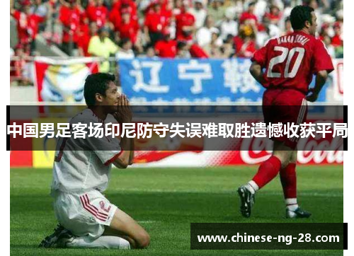 中国男足客场印尼防守失误难取胜遗憾收获平局 中国男足客场印尼防守失误难取胜遗憾收获平局